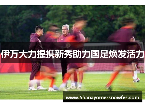伊万大力提携新秀助力国足焕发活力